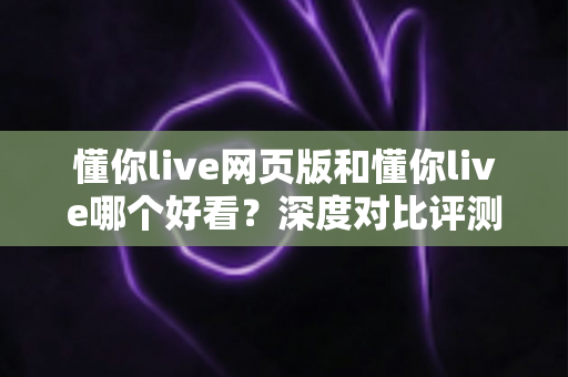 懂你live网页版和懂你live哪个好看？深度对比评测帮你找到最适合的观看方式