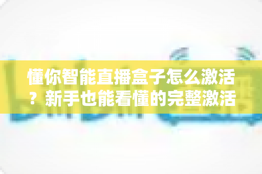懂你智能直播盒子怎么激活?新手也能看懂的完整激活教程与使用指南 懂你智能直播盒子怎么激活?新手也能看懂的完整激活教程与使用指南
