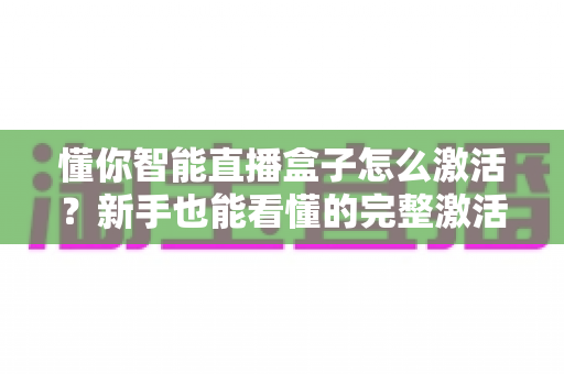 懂你智能直播盒子怎么激活？新手也能看懂的完整激活教程与使用指南