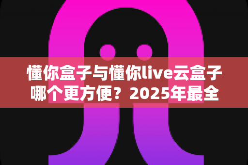 懂你盒子与懂你live云盒子哪个更方便？2025年最全选购对比指南，看完不再纠结