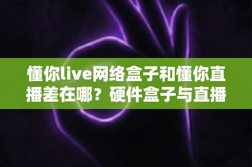 懂你live网络盒子和懂你直播差在哪?硬件盒子与直播软件的全方位对比指南 懂你live网络盒子和懂你直播差在哪?硬件盒子与直播软件的全方位对比指南