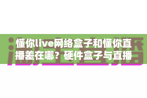 懂你live网络盒子和懂你直播差在哪？硬件盒子与直播软件的全方位对比指南