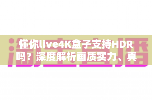 懂你live4K盒子支持HDR吗？深度解析画质实力、真实体验与选购避坑指南