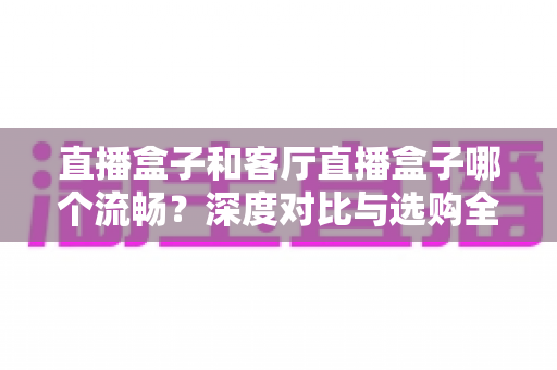 直播盒子和客厅直播盒子哪个流畅?深度对比与选购全攻略 直播盒子和客厅直播盒子哪个流畅?深度对比与选购全攻略