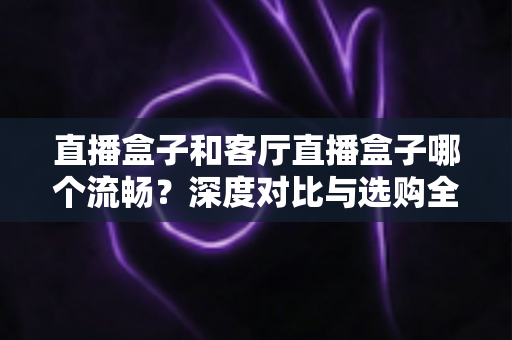 直播盒子和客厅直播盒子哪个流畅？深度对比与选购全攻略