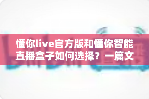 懂你live官方版和懂你智能直播盒子如何选择？一篇文章帮你理清思路、避开选购误区