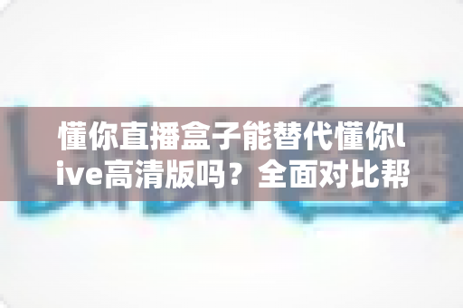 懂你直播盒子能替代懂你live高清版吗?全面对比帮你选出更适合的大屏观影方案 懂你直播盒子能替代懂你live高清版吗?全面对比帮你选出更适合的大屏观影方案