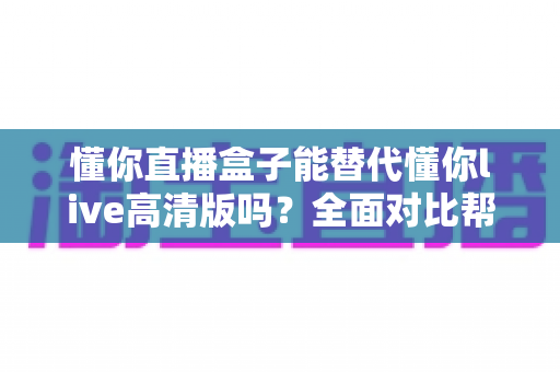 懂你直播盒子能替代懂你live高清版吗？全面对比帮你选出更适合的大屏观影方案