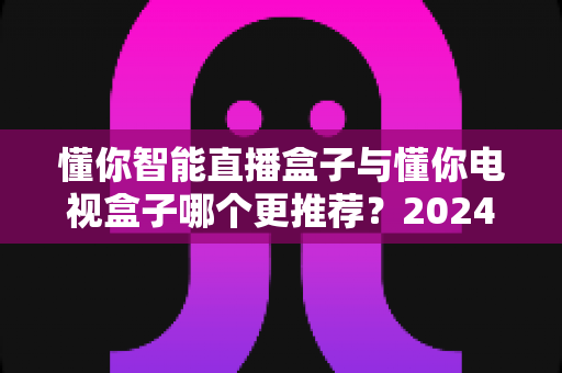 懂你智能直播盒子与懂你电视盒子哪个更推荐?2024年最全选购对比指南,帮你找到最适合家庭娱乐的电视伴侣 懂你智能直播盒子与懂你电视盒子哪个更推荐?2024年最全选购对比指南,帮你找到最适合家庭娱乐的电视伴侣