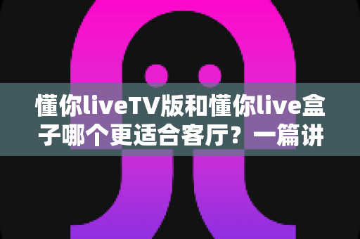 懂你liveTV版和懂你live盒子哪个更适合客厅?一篇讲透的家庭大屏观影选购指南 懂你liveTV版和懂你live盒子哪个更适合客厅?一篇讲透的家庭大屏观影选购指南