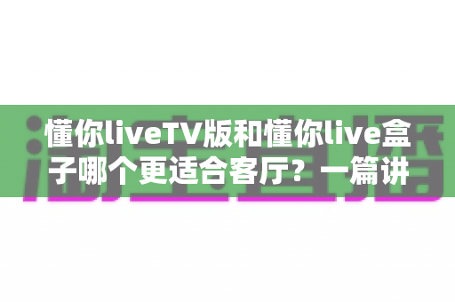 懂你liveTV版和懂你live盒子哪个更适合客厅?一篇讲透的家庭大屏观影选购指南 懂你liveTV版和懂你live盒子哪个更适合客厅?一篇讲透的家庭大屏观影选购指南