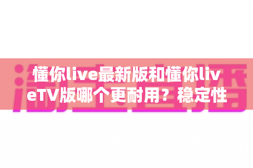 懂你live最新版和懂你liveTV版哪个更耐用？稳定性、寿命与体验的全维度深度对比指南