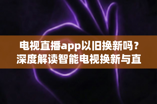 电视直播app以旧换新吗？深度解读智能电视换新与直播软件使用全指南