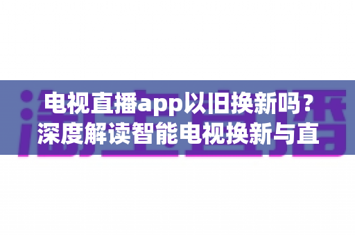 电视直播app以旧换新吗？深度解读智能电视换新与直播软件使用全指南