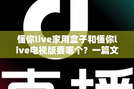 懂你live家用盒子和懂你live电视版要哪个？一篇文章帮你彻底选对版本，观看体验翻倍