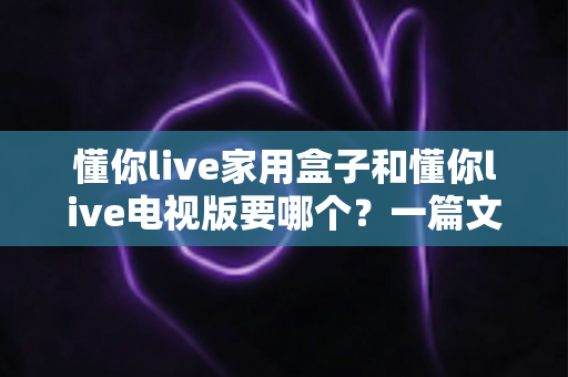 懂你live家用盒子和懂你live电视版要哪个？一篇文章帮你彻底选对版本，观看体验翻倍