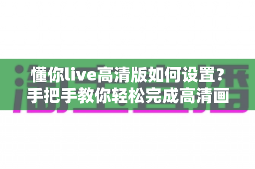 懂你live高清版如何设置？手把手教你轻松完成高清画质配置全流程