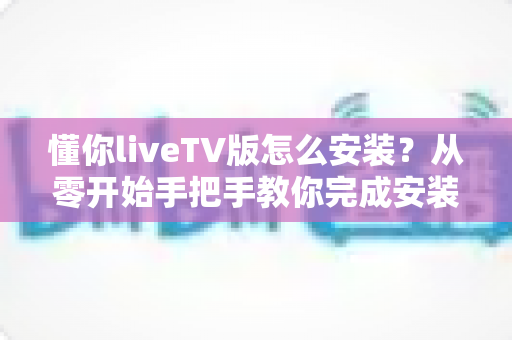 懂你liveTV版怎么安装？从零开始手把手教你完成安装与配置的完整实用教程