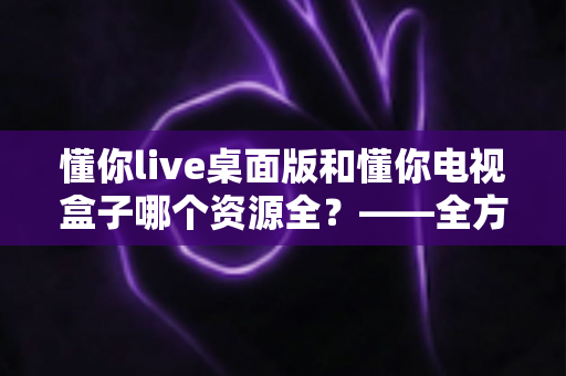 懂你live桌面版和懂你电视盒子哪个资源全？——全方位资源对比与选购深度指南