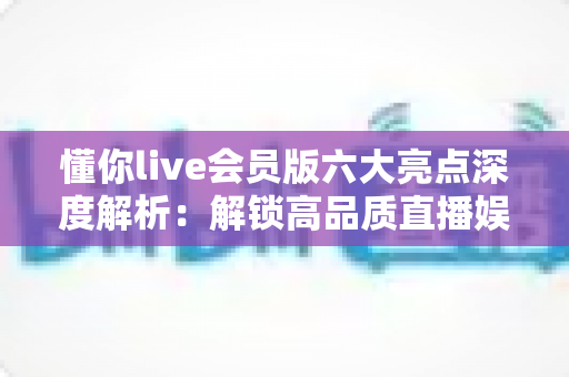 懂你live会员版六大亮点深度解析：解锁高品质直播娱乐新体验的实用指南