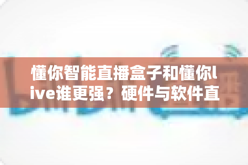 懂你智能直播盒子和懂你live谁更强？硬件与软件直播方案全方位深度对比指南