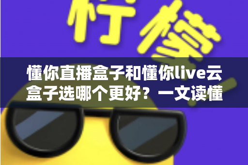 懂你直播盒子和懂你live云盒子选哪个更好？一文读懂两款直播神器的深度对比与选购攻略