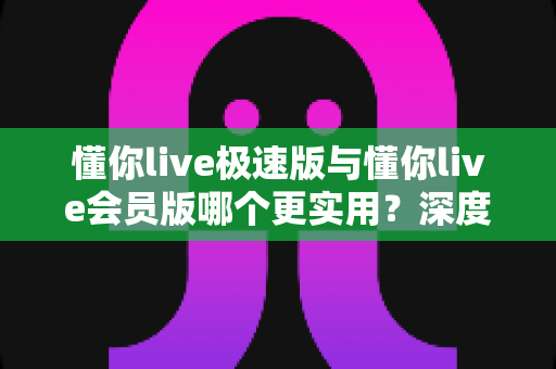 懂你live极速版与懂你live会员版哪个更实用？深度对比帮你找到最适合的选择