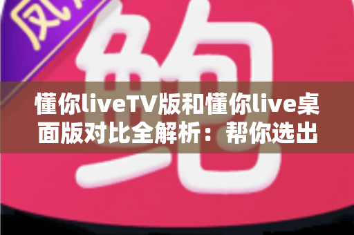 懂你liveTV版和懂你live桌面版对比全解析:帮你选出最适合自己的观看方案 懂你liveTV版和懂你live桌面版对比全解析:帮你选出最适合自己的观看方案