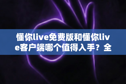 懂你live免费版和懂你live客户端哪个值得入手？全方位对比评测帮你做出明智选择