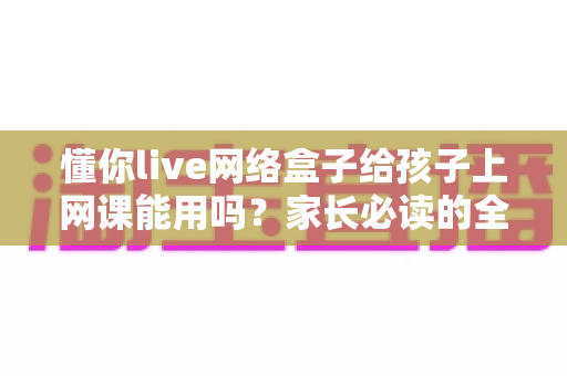 懂你live网络盒子给孩子上网课能用吗？家长必读的全面测评与使用指南
