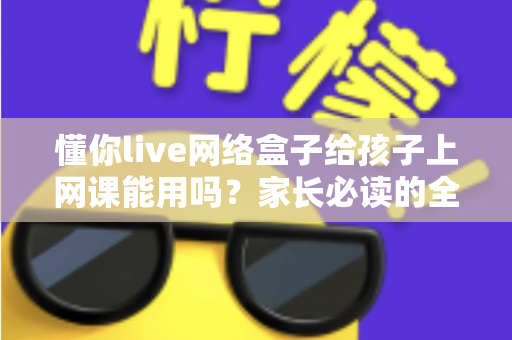懂你live网络盒子给孩子上网课能用吗？家长必读的全面测评与使用指南
