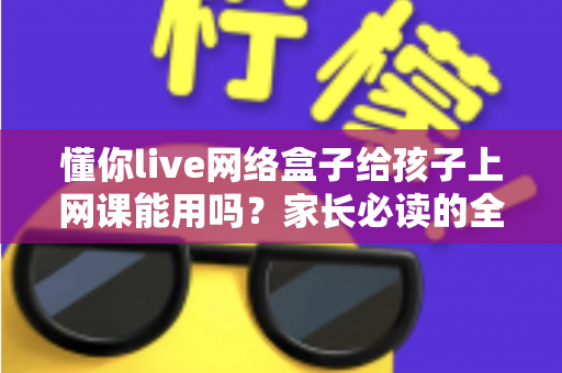 懂你live网络盒子给孩子上网课能用吗？家长必读的全面测评与使用指南