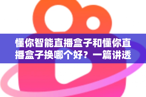 懂你智能直播盒子和懂你直播盒子换哪个好？一篇讲透选购与升级的实用指南
