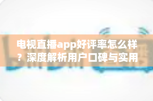 电视直播app好评率怎么样?深度解析用户口碑与实用选择指南 电视直播app好评率怎么样?深度解析用户口碑与实用选择指南