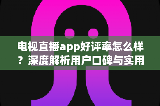 电视直播app好评率怎么样?深度解析用户口碑与实用选择指南 电视直播app好评率怎么样?深度解析用户口碑与实用选择指南