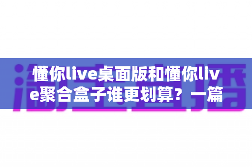 懂你live桌面版和懂你live聚合盒子谁更划算?一篇讲透价格、性能与选购逻辑的深度对比指南 懂你live桌面版和懂你live聚合盒子谁更划算?一篇讲透价格、性能与选购逻辑的深度对比指南