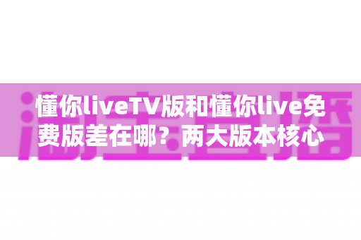 懂你liveTV版和懂你live免费版差在哪?两大版本核心区别深度解析与选择指南 懂你liveTV版和懂你live免费版差在哪?两大版本核心区别深度解析与选择指南