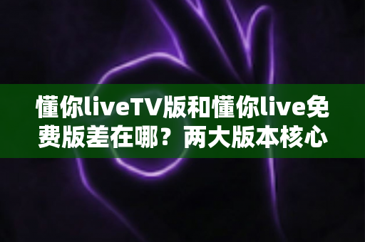 懂你liveTV版和懂你live免费版差在哪?两大版本核心区别深度解析与选择指南 懂你liveTV版和懂你live免费版差在哪?两大版本核心区别深度解析与选择指南