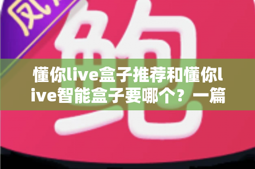 懂你live盒子推荐和懂你live智能盒子要哪个?一篇读懂选购门道的实用指南 懂你live盒子推荐和懂你live智能盒子要哪个?一篇读懂选购门道的实用指南