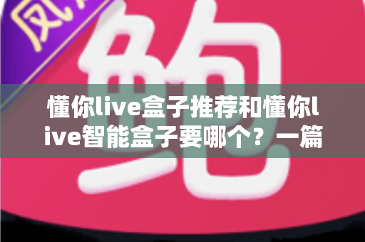 懂你live盒子推荐和懂你live智能盒子要哪个?一篇读懂选购门道的实用指南 懂你live盒子推荐和懂你live智能盒子要哪个?一篇读懂选购门道的实用指南