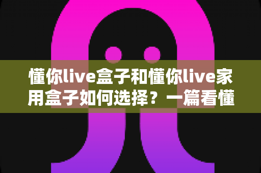 懂你live盒子和懂你live家用盒子如何选择？一篇看懂两大热门机型的深度选购攻略