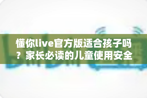 懂你live官方版适合孩子吗?家长必读的儿童使用安全指南与全面解析 懂你live官方版适合孩子吗?家长必读的儿童使用安全指南与全面解析