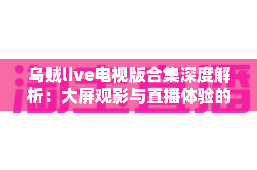 乌贼live电视版合集深度解析:大屏观影与直播体验的完整使用指南 乌贼live电视版合集深度解析:大屏观影与直播体验的完整使用指南