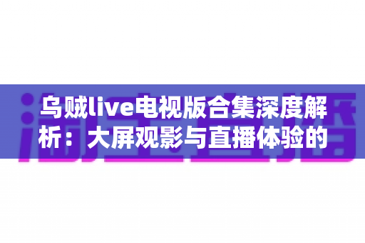 乌贼live电视版合集深度解析：大屏观影与直播体验的完整使用指南