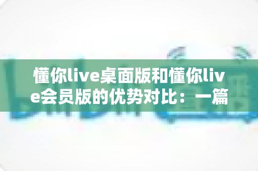 懂你live桌面版和懂你live会员版的优势对比:一篇文章帮你选对英语学习方案 懂你live桌面版和懂你live会员版的优势对比:一篇文章帮你选对英语学习方案
