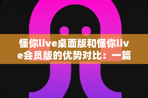 懂你live桌面版和懂你live会员版的优势对比:一篇文章帮你选对英语学习方案 懂你live桌面版和懂你live会员版的优势对比:一篇文章帮你选对英语学习方案