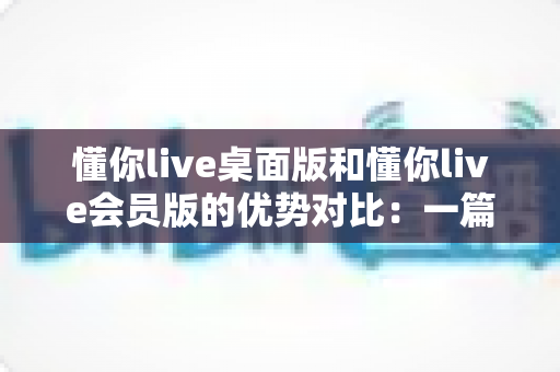 懂你live桌面版和懂你live会员版的优势对比:一篇文章帮你选对英语学习方案 懂你live桌面版和懂你live会员版的优势对比:一篇文章帮你选对英语学习方案