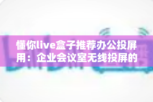 懂你live盒子推荐办公投屏用:企业会议室无线投屏的高效之选与实用指南 懂你live盒子推荐办公投屏用:企业会议室无线投屏的高效之选与实用指南