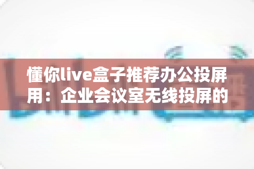 懂你live盒子推荐办公投屏用:企业会议室无线投屏的高效之选与实用指南 懂你live盒子推荐办公投屏用:企业会议室无线投屏的高效之选与实用指南