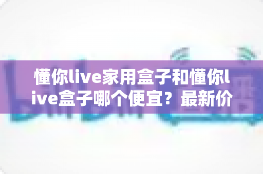 懂你live家用盒子和懂你live盒子哪个便宜？最新价格对比与省钱选购全指南